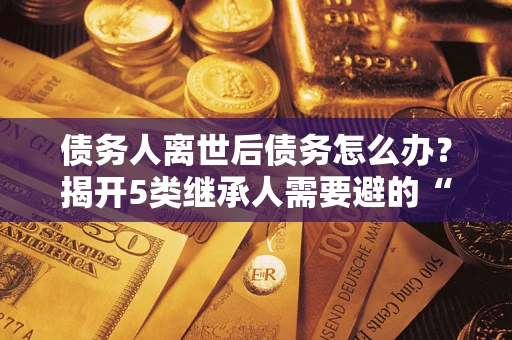 北京债务人离世后债务怎么办？揭开5类继承人需要避的“坑”