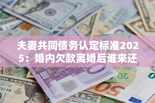 北京夫妻共同债务认定标准2025：婚内欠款离婚后谁来还？